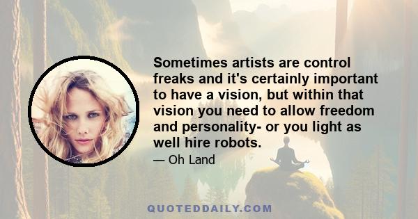 Sometimes artists are control freaks and it's certainly important to have a vision, but within that vision you need to allow freedom and personality- or you light as well hire robots.