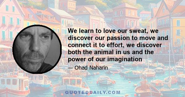 We learn to love our sweat, we discover our passion to move and connect it to effort, we discover both the animal in us and the power of our imagination