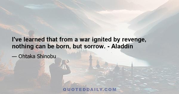 I've learned that from a war ignited by revenge, nothing can be born, but sorrow. - Aladdin