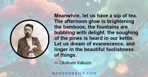 Meanwhile, let us have a sip of tea. The afternoon glow is brightening the bamboos, the fountains are bubbling with delight, the soughing of the pines is heard in our kettle. Let us dream of evanescence, and linger in