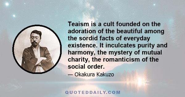 Teaism is a cult founded on the adoration of the beautiful among the sordid facts of everyday existence. It inculcates purity and harmony, the mystery of mutual charity, the romanticism of the social order.