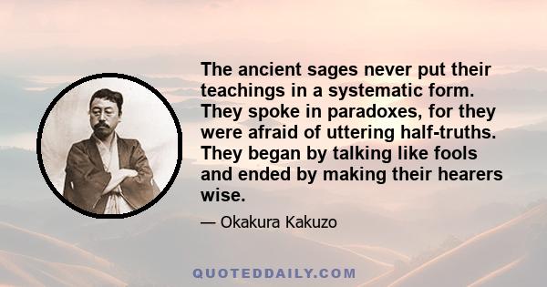 The ancient sages never put their teachings in a systematic form. They spoke in paradoxes, for they were afraid of uttering half-truths. They began by talking like fools and ended by making their hearers wise.