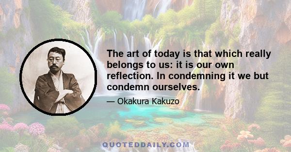 The art of today is that which really belongs to us: it is our own reflection. In condemning it we but condemn ourselves.