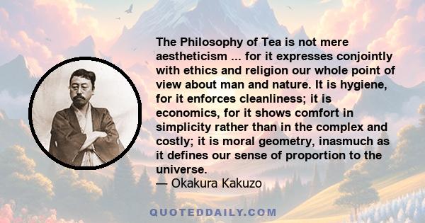 The Philosophy of Tea is not mere aestheticism ... for it expresses conjointly with ethics and religion our whole point of view about man and nature. It is hygiene, for it enforces cleanliness; it is economics, for it