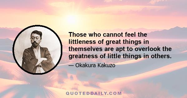 Those who cannot feel the littleness of great things in themselves are apt to overlook the greatness of little things in others.