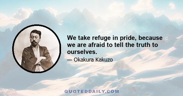 We take refuge in pride, because we are afraid to tell the truth to ourselves.