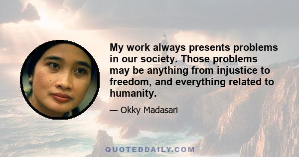 My work always presents problems in our society. Those problems may be anything from injustice to freedom, and everything related to humanity.