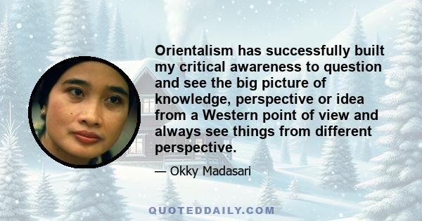 Orientalism has successfully built my critical awareness to question and see the big picture of knowledge, perspective or idea from a Western point of view and always see things from different perspective.