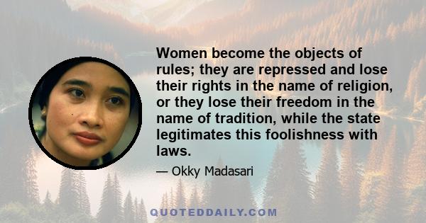 Women become the objects of rules; they are repressed and lose their rights in the name of religion, or they lose their freedom in the name of tradition, while the state legitimates this foolishness with laws.