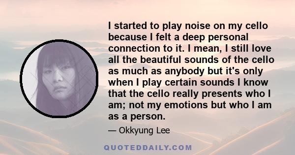 I started to play noise on my cello because I felt a deep personal connection to it. I mean, I still love all the beautiful sounds of the cello as much as anybody but it's only when I play certain sounds I know that the 