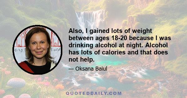 Also, I gained lots of weight between ages 18-20 because I was drinking alcohol at night. Alcohol has lots of calories and that does not help.