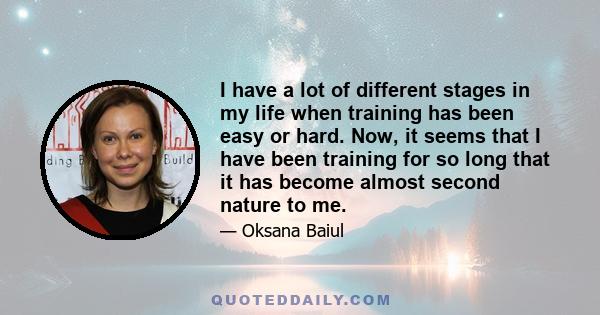 I have a lot of different stages in my life when training has been easy or hard. Now, it seems that I have been training for so long that it has become almost second nature to me.