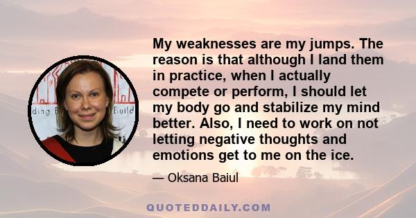 My weaknesses are my jumps. The reason is that although I land them in practice, when I actually compete or perform, I should let my body go and stabilize my mind better. Also, I need to work on not letting negative