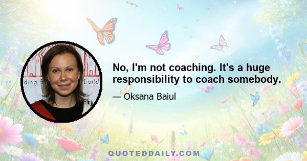 No, I'm not coaching. It's a huge responsibility to coach somebody.