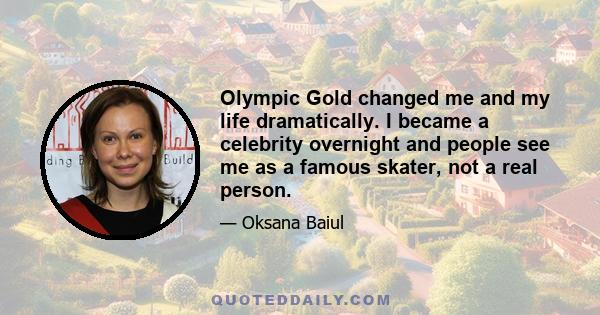 Olympic Gold changed me and my life dramatically. I became a celebrity overnight and people see me as a famous skater, not a real person.