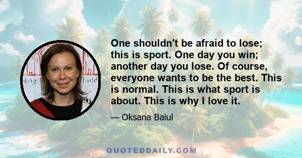 One shouldn't be afraid to lose; this is sport. One day you win; another day you lose. Of course, everyone wants to be the best. This is normal. This is what sport is about. This is why I love it.