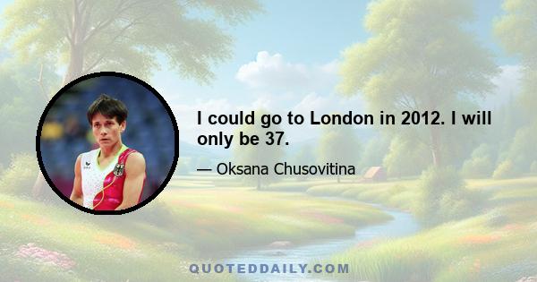 I could go to London in 2012. I will only be 37.