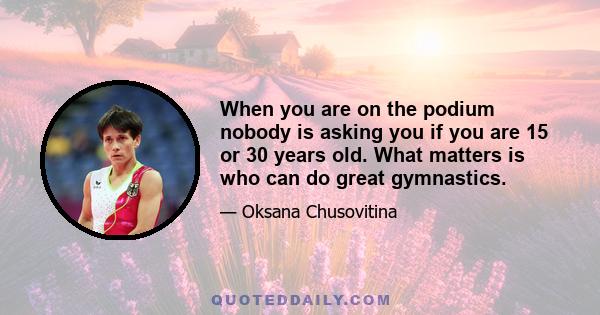 When you are on the podium nobody is asking you if you are 15 or 30 years old. What matters is who can do great gymnastics.