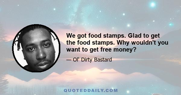 We got food stamps. Glad to get the food stamps. Why wouldn't you want to get free money?