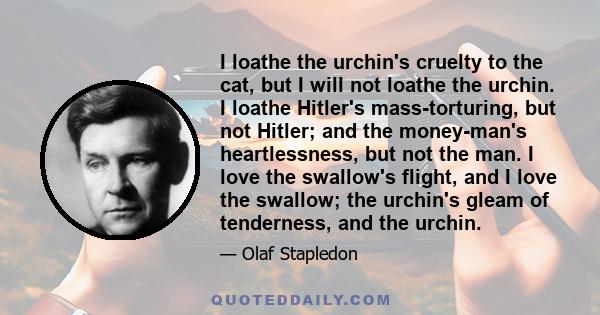 I loathe the urchin's cruelty to the cat, but I will not loathe the urchin. I loathe Hitler's mass-torturing, but not Hitler; and the money-man's heartlessness, but not the man. I love the swallow's flight, and I love