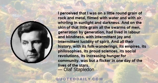 I perceived that I was on a little round grain of rock and metal, filmed with water and with air, whirling in sunlight and darkness. And on the skin of that little grain all the swarms of men, generation by generation,