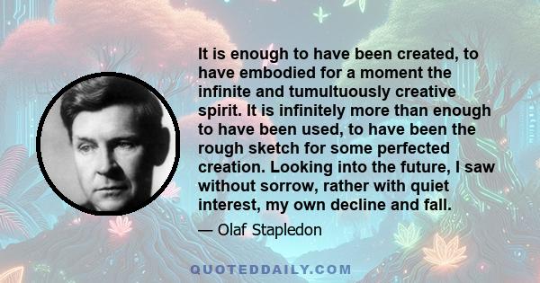 It is enough to have been created, to have embodied for a moment the infinite and tumultuously creative spirit. It is infinitely more than enough to have been used, to have been the rough sketch for some perfected