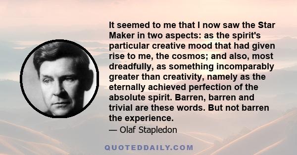 It seemed to me that I now saw the Star Maker in two aspects: as the spirit's particular creative mood that had given rise to me, the cosmos; and also, most dreadfully, as something incomparably greater than creativity, 