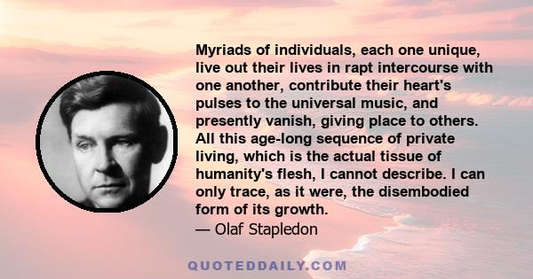 Myriads of individuals, each one unique, live out their lives in rapt intercourse with one another, contribute their heart's pulses to the universal music, and presently vanish, giving place to others. All this age-long 