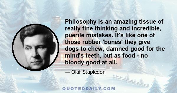 Philosophy is an amazing tissue of really fine thinking and incredible, puerile mistakes. It's like one of those rubber 'bones' they give dogs to chew, damned good for the mind's teeth, but as food - no bloody good at