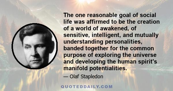 The one reasonable goal of social life was affirmed to be the creation of a world of awakened, of sensitive, intelligent, and mutually understanding personalities, banded together for the common purpose of exploring the 