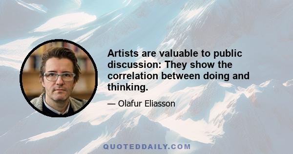 Artists are valuable to public discussion: They show the correlation between doing and thinking.