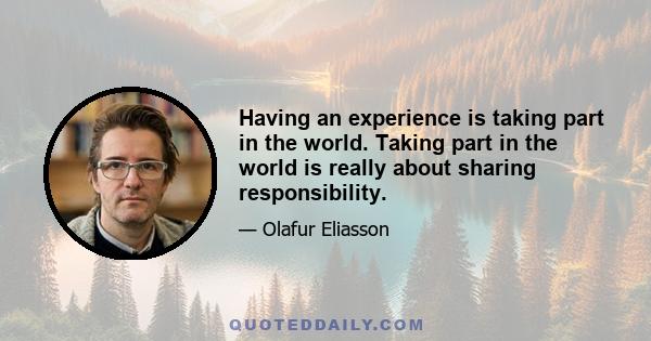 Having an experience is taking part in the world. Taking part in the world is really about sharing responsibility.