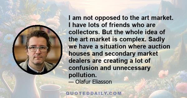 I am not opposed to the art market. I have lots of friends who are collectors. But the whole idea of the art market is complex. Sadly we have a situation where auction houses and secondary market dealers are creating a