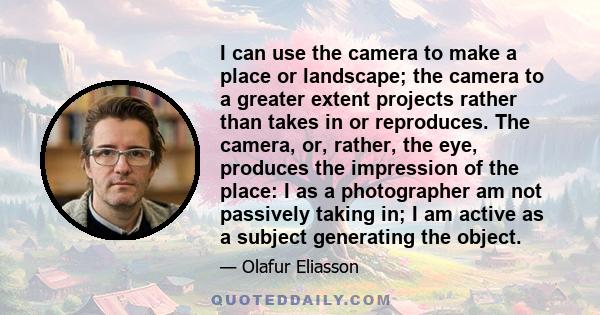 I can use the camera to make a place or landscape; the camera to a greater extent projects rather than takes in or reproduces. The camera, or, rather, the eye, produces the impression of the place: I as a photographer