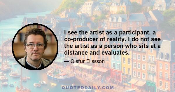 I see the artist as a participant, a co-producer of reality. I do not see the artist as a person who sits at a distance and evaluates.