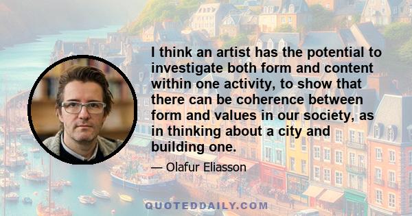 I think an artist has the potential to investigate both form and content within one activity, to show that there can be coherence between form and values in our society, as in thinking about a city and building one.