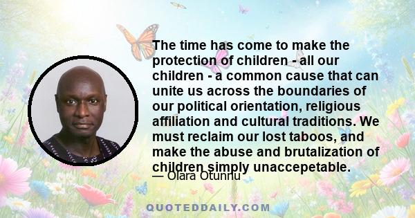 The time has come to make the protection of children - all our children - a common cause that can unite us across the boundaries of our political orientation, religious affiliation and cultural traditions. We must