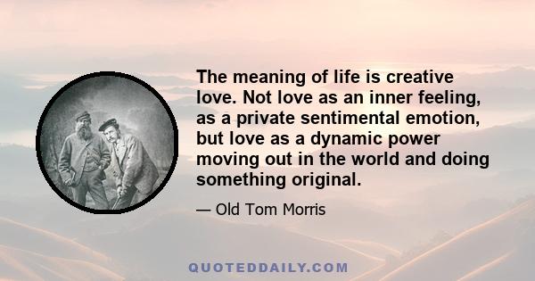 The meaning of life is creative love. Not love as an inner feeling, as a private sentimental emotion, but love as a dynamic power moving out in the world and doing something original.