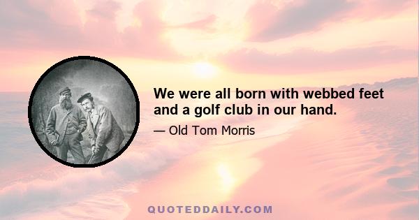 We were all born with webbed feet and a golf club in our hand.