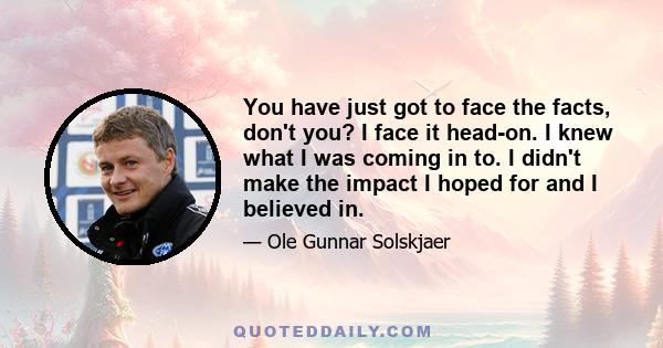 You have just got to face the facts, don't you? I face it head-on. I knew what I was coming in to. I didn't make the impact I hoped for and I believed in.