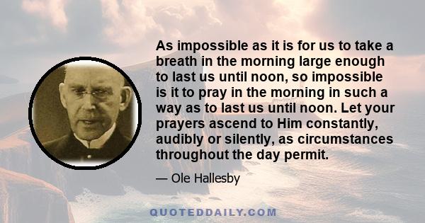 As impossible as it is for us to take a breath in the morning large enough to last us until noon, so impossible is it to pray in the morning in such a way as to last us until noon. Let your prayers ascend to Him