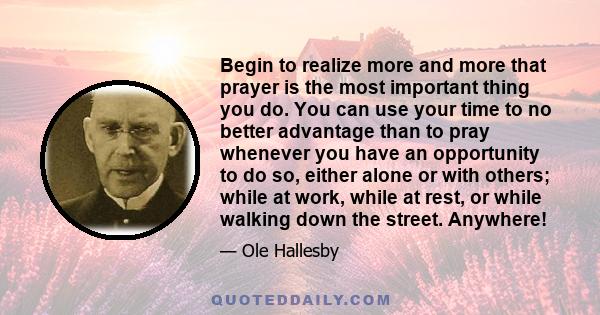 Begin to realize more and more that prayer is the most important thing you do. You can use your time to no better advantage than to pray whenever you have an opportunity to do so, either alone or with others; while at