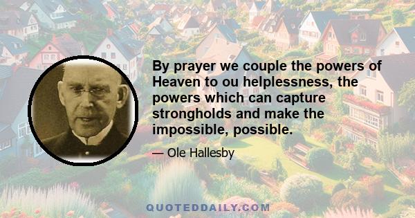 By prayer we couple the powers of Heaven to ou helplessness, the powers which can capture strongholds and make the impossible, possible.