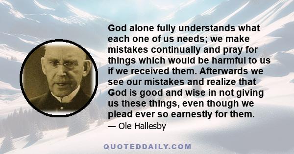 God alone fully understands what each one of us needs; we make mistakes continually and pray for things which would be harmful to us if we received them. Afterwards we see our mistakes and realize that God is good and