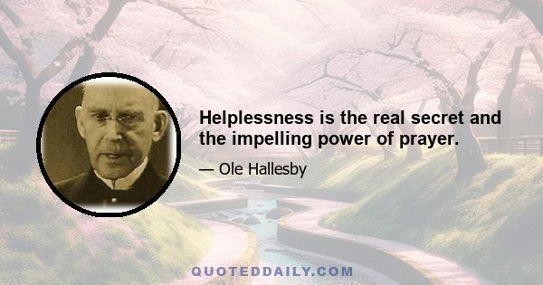 Helplessness is the real secret and the impelling power of prayer.