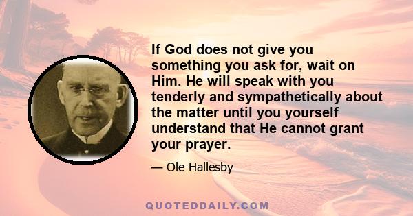 If God does not give you something you ask for, wait on Him. He will speak with you tenderly and sympathetically about the matter until you yourself understand that He cannot grant your prayer.