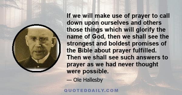 If we will make use of prayer to call down upon ourselves and others those things which will glorify the name of God, then we shall see the strongest and boldest promises of the Bible about prayer fulfilled. Then we