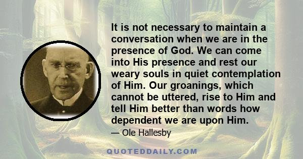 It is not necessary to maintain a conversation when we are in the presence of God. We can come into His presence and rest our weary souls in quiet contemplation of Him. Our groanings, which cannot be uttered, rise to