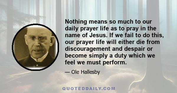 Nothing means so much to our daily prayer life as to pray in the name of Jesus. If we fail to do this, our prayer life will either die from discouragement and despair or become simply a duty which we feel we must