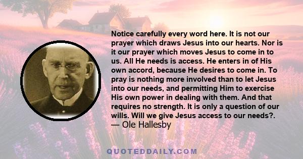 Notice carefully every word here. It is not our prayer which draws Jesus into our hearts. Nor is it our prayer which moves Jesus to come in to us. All He needs is access. He enters in of His own accord, because He